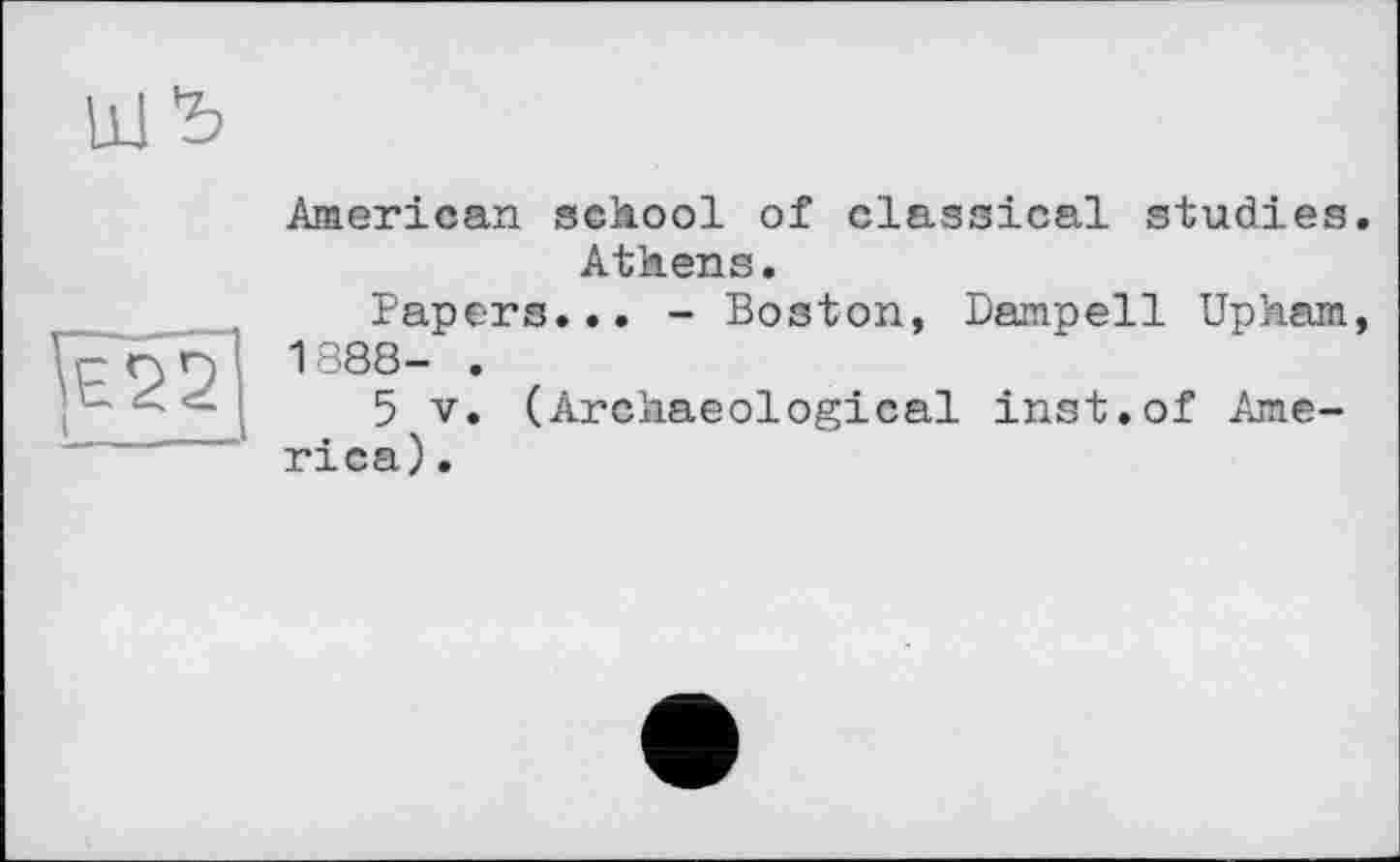 ﻿
American school of classical studies.
Athens.
Papers... - Boston, Dampell Upham, 1888- .
5 V. (Archaeological inst.of America).